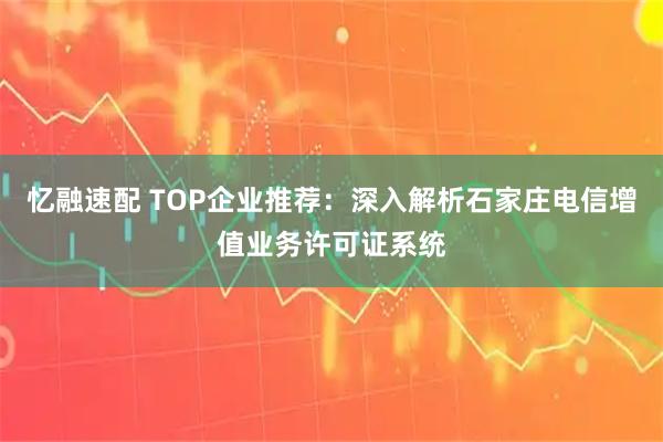 忆融速配 TOP企业推荐：深入解析石家庄电信增值业务许可证系统