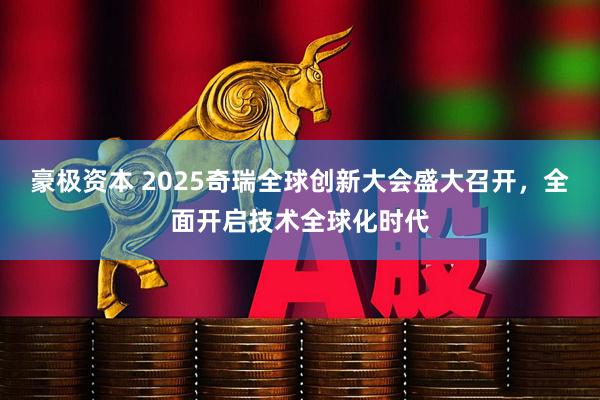 豪极资本 2025奇瑞全球创新大会盛大召开，全面开启技术全球化时代