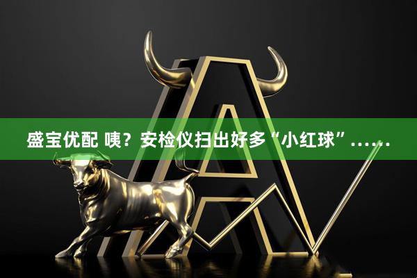 盛宝优配 咦？安检仪扫出好多“小红球”……