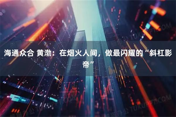 海通众合 黄渤：在烟火人间，做最闪耀的“斜杠影帝”