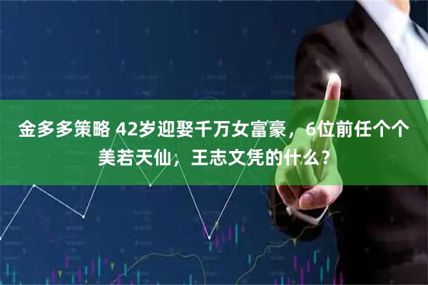 金多多策略 42岁迎娶千万女富豪，6位前任个个美若天仙，王志文凭的什么？