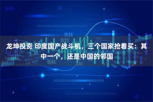 龙坤投资 印度国产战斗机，三个国家抢着买：其中一个，还是中国的邻国