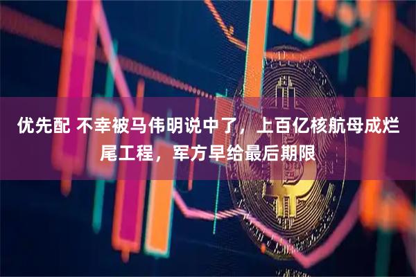 优先配 不幸被马伟明说中了，上百亿核航母成烂尾工程，军方早给最后期限