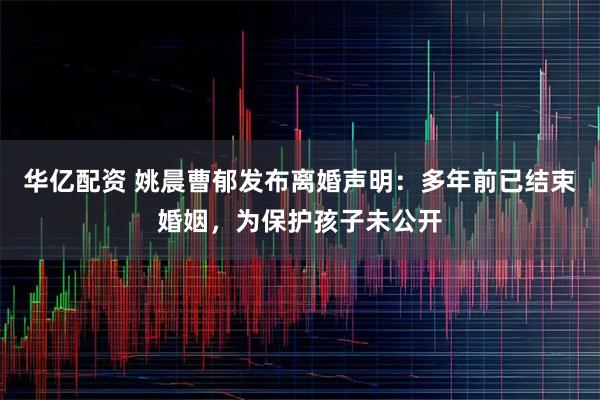 华亿配资 姚晨曹郁发布离婚声明：多年前已结束婚姻，为保护孩子未公开