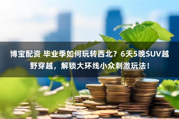 博宝配资 毕业季如何玩转西北？6天5晚SUV越野穿越，解锁大环线小众刺激玩法！