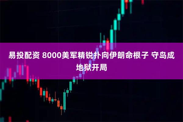 易投配资 8000美军精锐扑向伊朗命根子 守岛成地狱开局