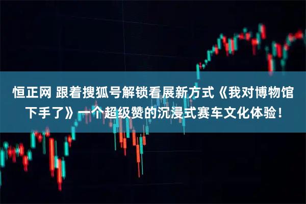 恒正网 跟着搜狐号解锁看展新方式《我对博物馆下手了》一个超级赞的沉浸式赛车文化体验！