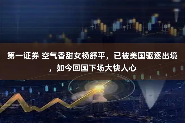 第一证券 空气香甜女杨舒平，已被美国驱逐出境，如今回国下场大快人心