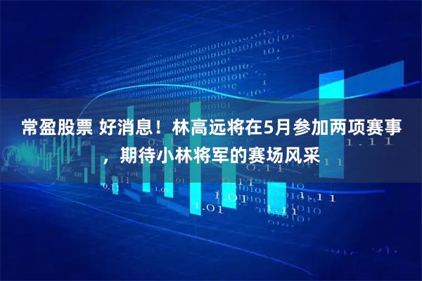 常盈股票 好消息！林高远将在5月参加两项赛事，期待小林将军的赛场风采
