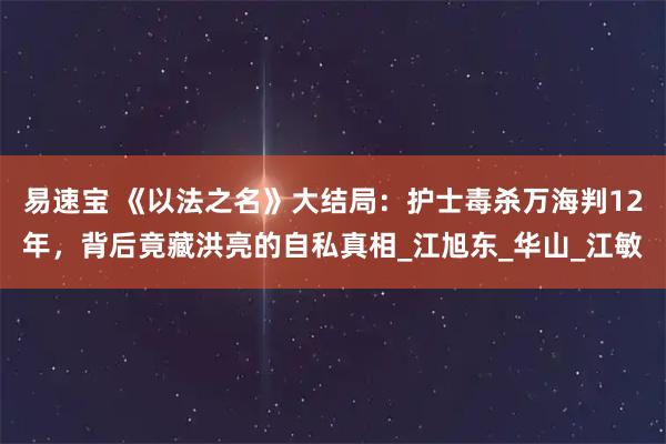 易速宝 《以法之名》大结局：护士毒杀万海判12年，背后竟藏洪亮的自私真相_江旭东_华山_江敏
