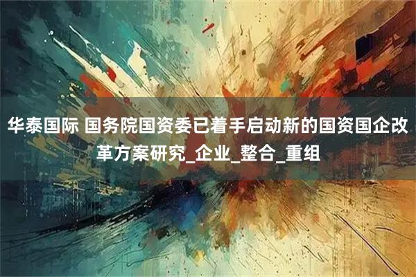 华泰国际 国务院国资委已着手启动新的国资国企改革方案研究_企业_整合_重组