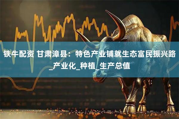 铁牛配资 甘肃漳县：特色产业铺就生态富民振兴路_产业化_种植_生产总值