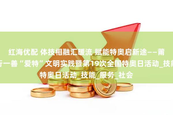 红海优配 体技相融汇暖流 赋能特奥启新途——莆田市开展日行一善“爱特”文明实践暨第19次全国特奥日活动_技能_服务_社会