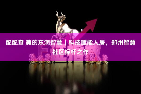 配配查 美的东润智慧｜科技赋能人居，郑州智慧社区标杆之作